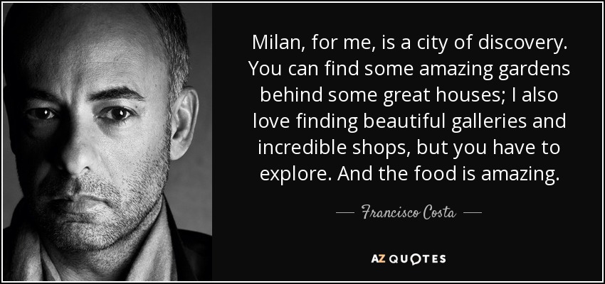 Milan, for me, is a city of discovery. You can find some amazing gardens behind some great houses; I also love finding beautiful galleries and incredible shops, but you have to explore. And the food is amazing. - Francisco Costa