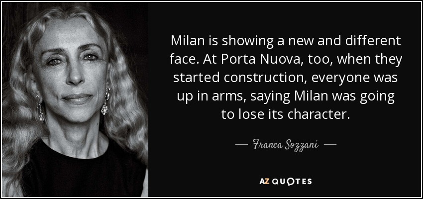 Milan is showing a new and different face. At Porta Nuova, too, when they started construction, everyone was up in arms, saying Milan was going to lose its character. - Franca Sozzani