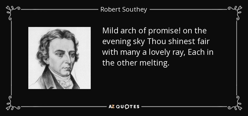 Mild arch of promise! on the evening sky Thou shinest fair with many a lovely ray, Each in the other melting. - Robert Southey
