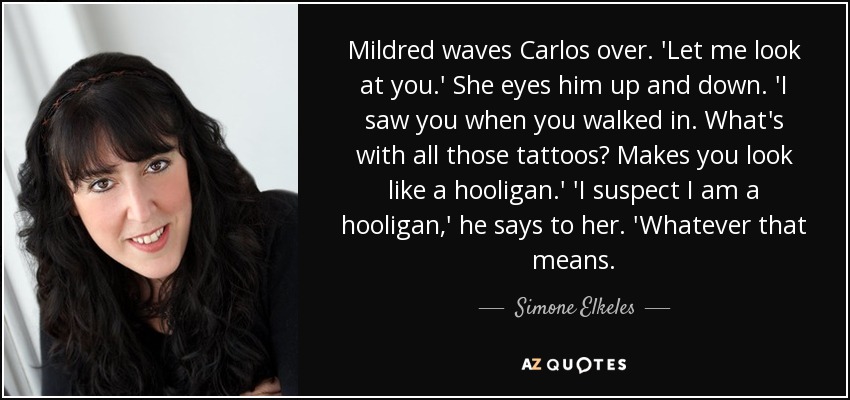 Mildred waves Carlos over. 'Let me look at you.' She eyes him up and down. 'I saw you when you walked in. What's with all those tattoos? Makes you look like a hooligan.' 'I suspect I am a hooligan,' he says to her. 'Whatever that means. - Simone Elkeles