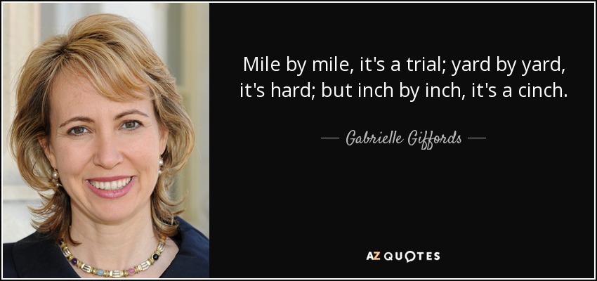 Mile by mile, it's a trial; yard by yard, it's hard; but inch by inch, it's a cinch. - Gabrielle Giffords