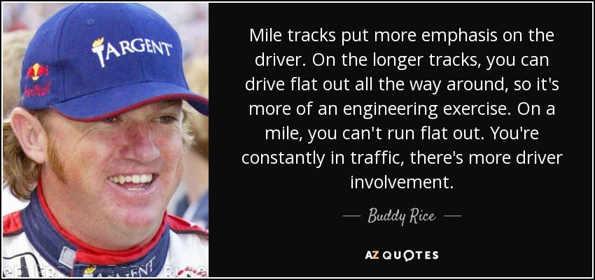 Mile tracks put more emphasis on the driver. On the longer tracks, you can drive flat out all the way around, so it's more of an engineering exercise. On a mile, you can't run flat out. You're constantly in traffic, there's more driver involvement. - Buddy Rice