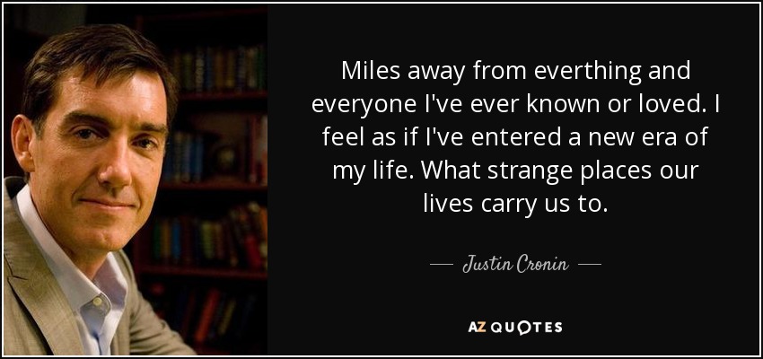 Miles away from everthing and everyone I've ever known or loved. I feel as if I've entered a new era of my life. What strange places our lives carry us to. - Justin Cronin