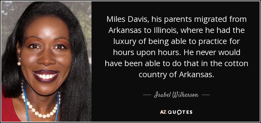Miles Davis, his parents migrated from Arkansas to Illinois, where he had the luxury of being able to practice for hours upon hours. He never would have been able to do that in the cotton country of Arkansas. - Isabel Wilkerson