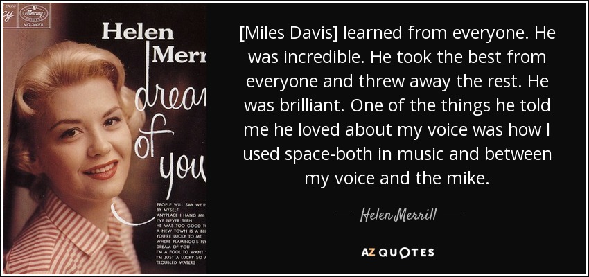[Miles Davis] learned from everyone. He was incredible. He took the best from everyone and threw away the rest. He was brilliant. One of the things he told me he loved about my voice was how I used space-both in music and between my voice and the mike. - Helen Merrill