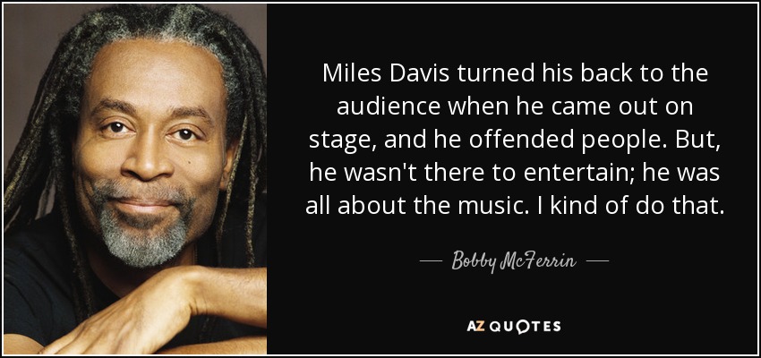 Miles Davis turned his back to the audience when he came out on stage, and he offended people. But, he wasn't there to entertain; he was all about the music. I kind of do that. - Bobby McFerrin