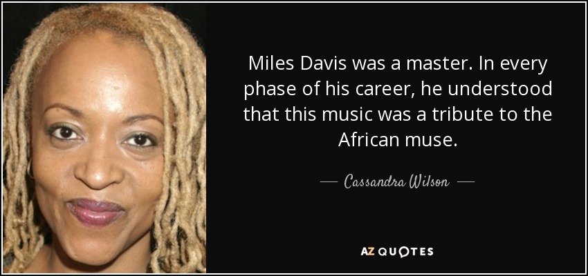 Miles Davis was a master. In every phase of his career, he understood that this music was a tribute to the African muse. - Cassandra Wilson