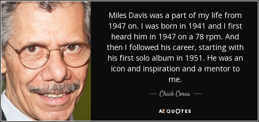 Miles Davis was a part of my life from 1947 on. I was born in 1941 and I first heard him in 1947 on a 78 rpm. And then I followed his career, starting with his first solo album in 1951. He was an icon and inspiration and a mentor to me. - Chick Corea