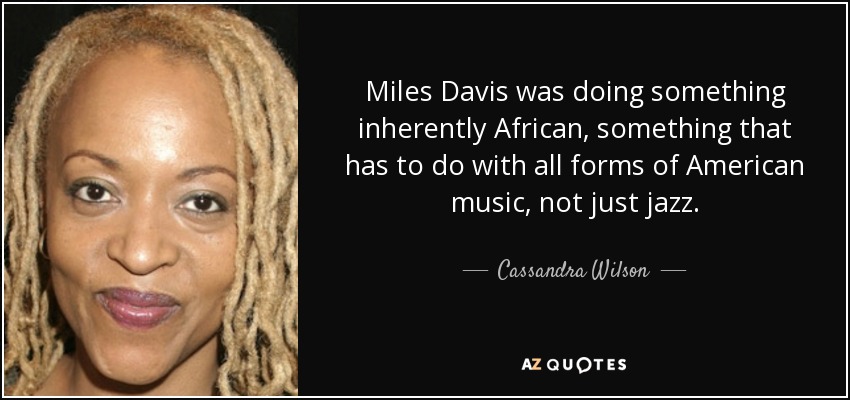 Miles Davis was doing something inherently African, something that has to do with all forms of American music, not just jazz. - Cassandra Wilson