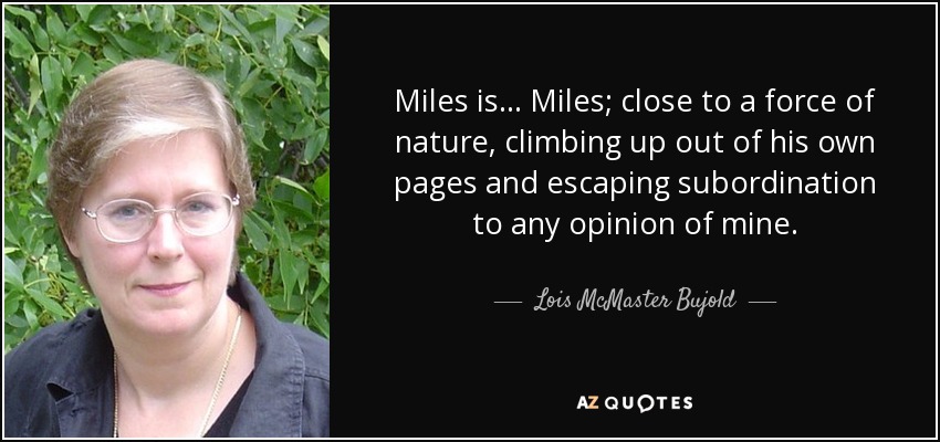 Miles is... Miles; close to a force of nature, climbing up out of his own pages and escaping subordination to any opinion of mine. - Lois McMaster Bujold