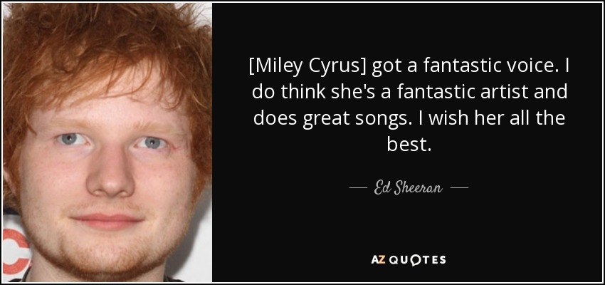 [Miley Cyrus] got a fantastic voice. I do think she's a fantastic artist and does great songs. I wish her all the best. - Ed Sheeran