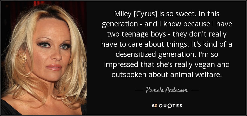 Miley [Cyrus] is so sweet. In this generation - and I know because I have two teenage boys - they don't really have to care about things. It's kind of a desensitized generation. I'm so impressed that she's really vegan and outspoken about animal welfare. - Pamela Anderson