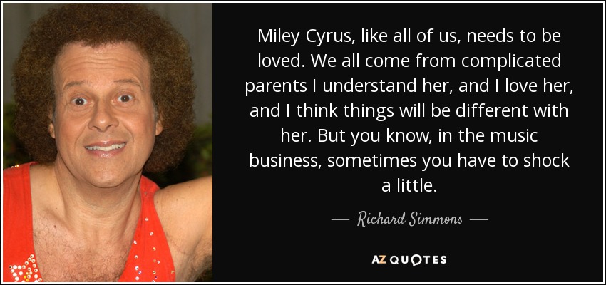 Miley Cyrus, like all of us, needs to be loved. We all come from complicated parents I understand her, and I love her, and I think things will be different with her. But you know, in the music business, sometimes you have to shock a little. - Richard Simmons