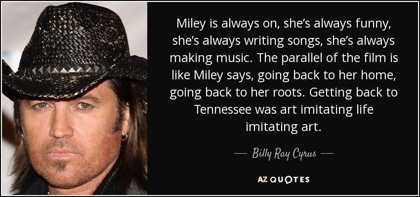 Miley is always on, she’s always funny, she’s always writing songs, she’s always making music. The parallel of the film is like Miley says, going back to her home, going back to her roots. Getting back to Tennessee was art imitating life imitating art. - Billy Ray Cyrus