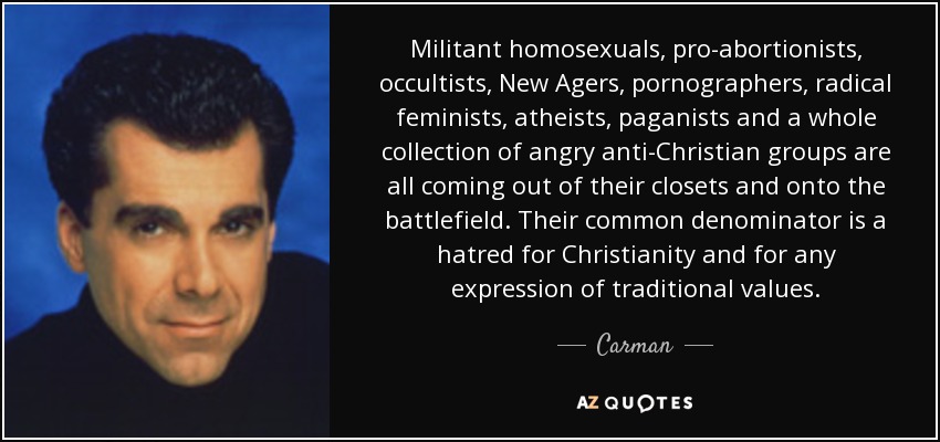 Militant homosexuals, pro-abortionists, occultists, New Agers, pornographers, radical feminists, atheists, paganists and a whole collection of angry anti-Christian groups are all coming out of their closets and onto the battlefield. Their common denominator is a hatred for Christianity and for any expression of traditional values. - Carman