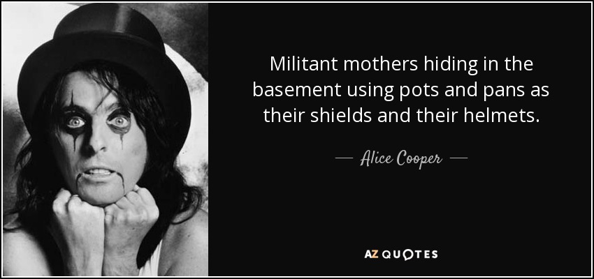 Militant mothers hiding in the basement using pots and pans as their shields and their helmets. - Alice Cooper