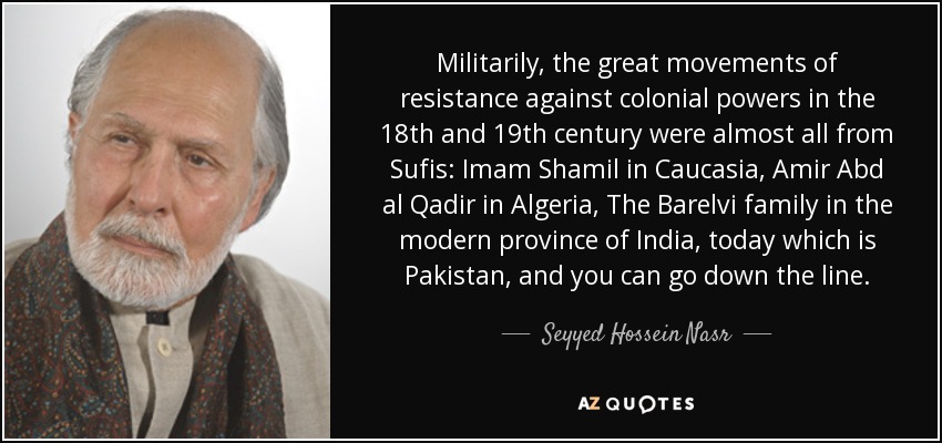 Militarily, the great movements of resistance against colonial powers in the 18th and 19th century were almost all from Sufis: Imam Shamil in Caucasia, Amir Abd al Qadir in Algeria, The Barelvi family in the modern province of India, today which is Pakistan, and you can go down the line. - Seyyed Hossein Nasr
