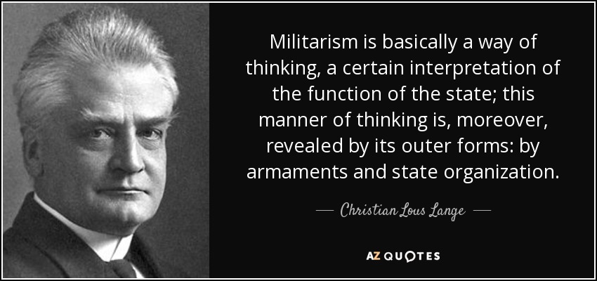 Militarism is basically a way of thinking, a certain interpretation of the function of the state; this manner of thinking is, moreover, revealed by its outer forms: by armaments and state organization. - Christian Lous Lange