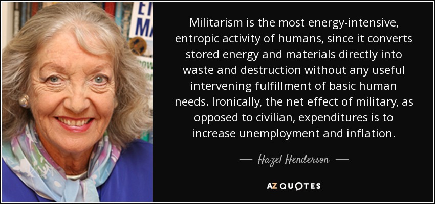 Militarism is the most energy-intensive, entropic activity of humans, since it converts stored energy and materials directly into waste and destruction without any useful intervening fulfillment of basic human needs. Ironically, the net effect of military, as opposed to civilian, expenditures is to increase unemployment and inflation. - Hazel Henderson