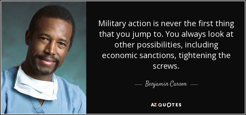 Military action is never the first thing that you jump to. You always look at other possibilities, including economic sanctions, tightening the screws. - Benjamin Carson