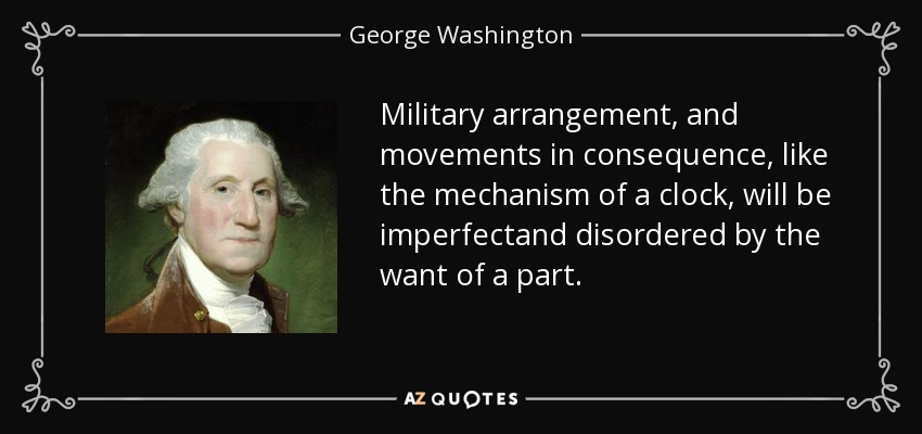Military arrangement, and movements in consequence, like the mechanism of a clock, will be imperfectand disordered by the want of a part. - George Washington