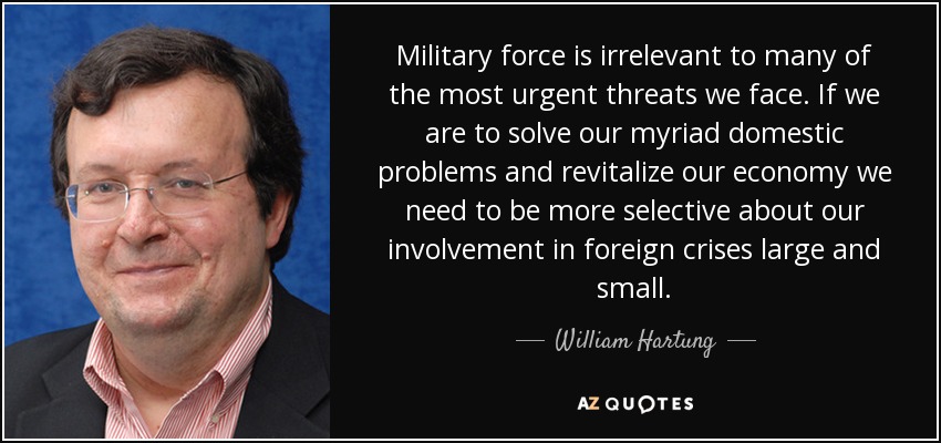 Military force is irrelevant to many of the most urgent threats we face. If we are to solve our myriad domestic problems and revitalize our economy we need to be more selective about our involvement in foreign crises large and small. - William Hartung