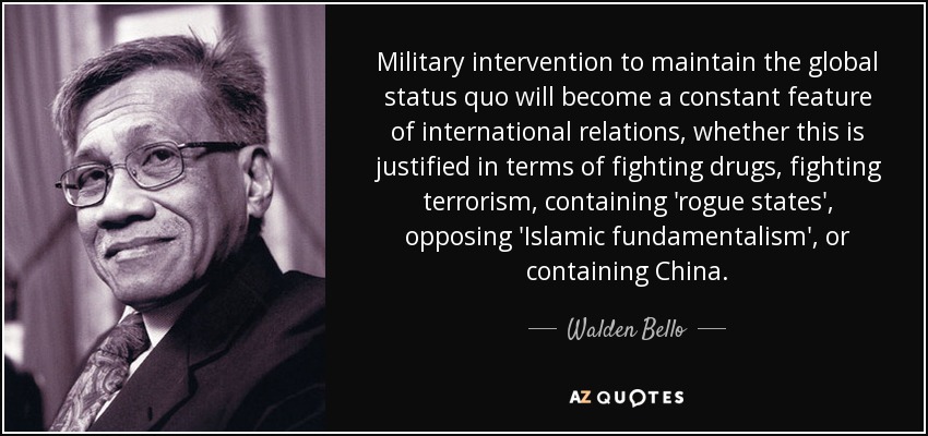 Military intervention to maintain the global status quo will become a constant feature of international relations, whether this is justified in terms of fighting drugs, fighting terrorism, containing 'rogue states', opposing 'Islamic fundamentalism', or containing China. - Walden Bello