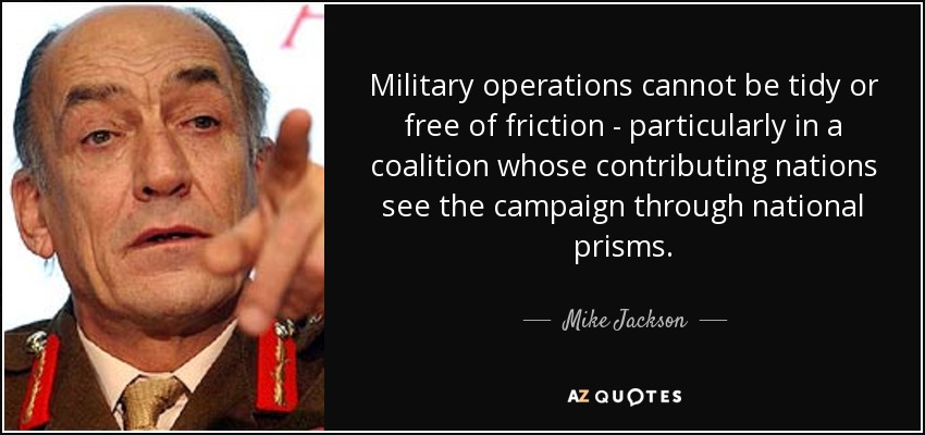 Military operations cannot be tidy or free of friction - particularly in a coalition whose contributing nations see the campaign through national prisms. - Mike Jackson