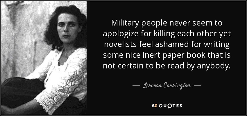 Military people never seem to apologize for killing each other yet novelists feel ashamed for writing some nice inert paper book that is not certain to be read by anybody. - Leonora Carrington