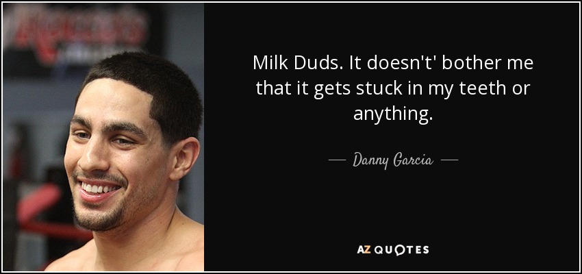 Milk Duds. It doesn't' bother me that it gets stuck in my teeth or anything. - Danny Garcia