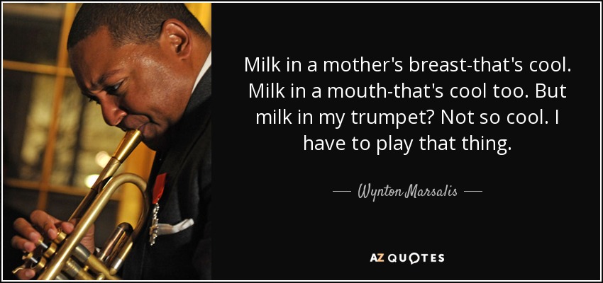 Milk in a mother's breast-that's cool. Milk in a mouth-that's cool too. But milk in my trumpet? Not so cool. I have to play that thing. - Wynton Marsalis