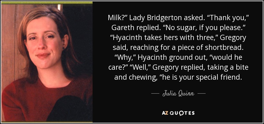 Milk?” Lady Bridgerton asked. “Thank you,” Gareth replied. “No sugar, if you please.” “Hyacinth takes hers with three,” Gregory said, reaching for a piece of shortbread. “Why,” Hyacinth ground out, “would he care?” “Well,” Gregory replied, taking a bite and chewing, “he is your special friend. - Julia Quinn