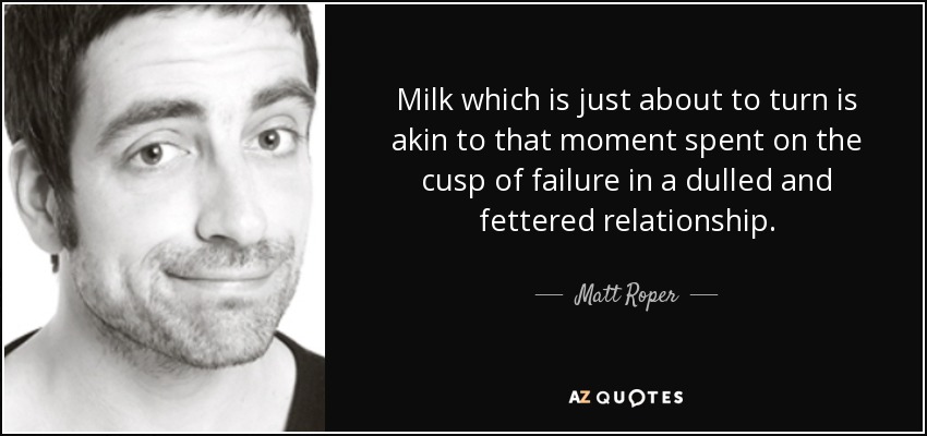 Milk which is just about to turn is akin to that moment spent on the cusp of failure in a dulled and fettered relationship. - Matt Roper