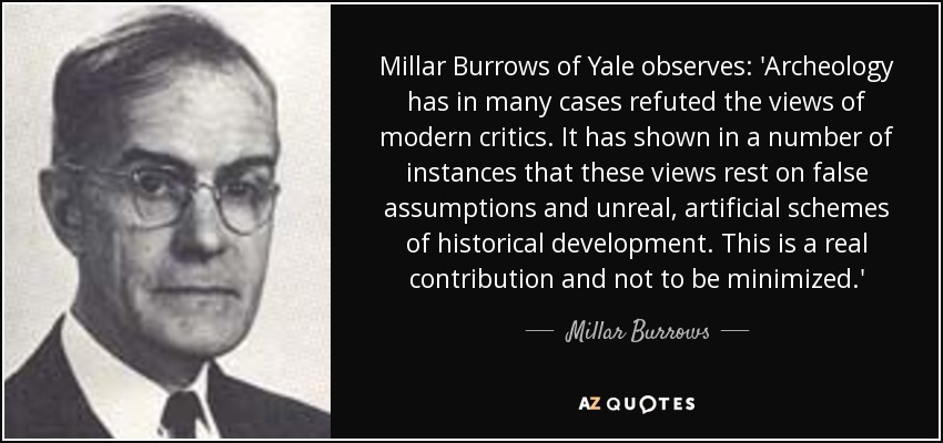 Millar Burrows of Yale observes: 'Archeology has in many cases refuted the views of modern critics. It has shown in a number of instances that these views rest on false assumptions and unreal, artificial schemes of historical development. This is a real contribution and not to be minimized.' - Millar Burrows