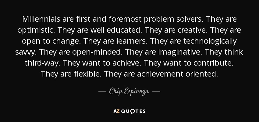 Millennials are first and foremost problem solvers. They are optimistic. They are well educated. They are creative. They are open to change. They are learners. They are technologically savvy. They are open-minded. They are imaginative. They think third-way. They want to achieve. They want to contribute. They are flexible. They are achievement oriented. - Chip Espinoza