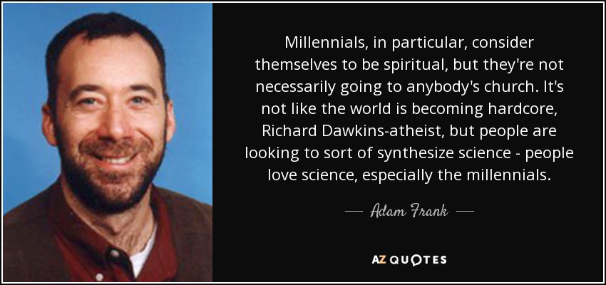 Millennials, in particular, consider themselves to be spiritual, but they're not necessarily going to anybody's church. It's not like the world is becoming hardcore, Richard Dawkins-atheist, but people are looking to sort of synthesize science - people love science, especially the millennials. - Adam Frank