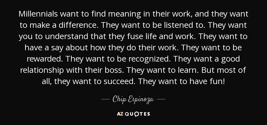 Millennials want to find meaning in their work, and they want to make a difference. They want to be listened to. They want you to understand that they fuse life and work. They want to have a say about how they do their work. They want to be rewarded. They want to be recognized. They want a good relationship with their boss. They want to learn. But most of all, they want to succeed. They want to have fun! - Chip Espinoza