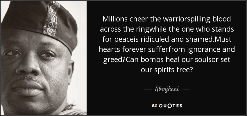 Millions cheer the warriorspilling blood across the ringwhile the one who stands for peaceis ridiculed and shamed.Must hearts forever sufferfrom ignorance and greed?Can bombs heal our soulsor set our spirits free? - Aberjhani