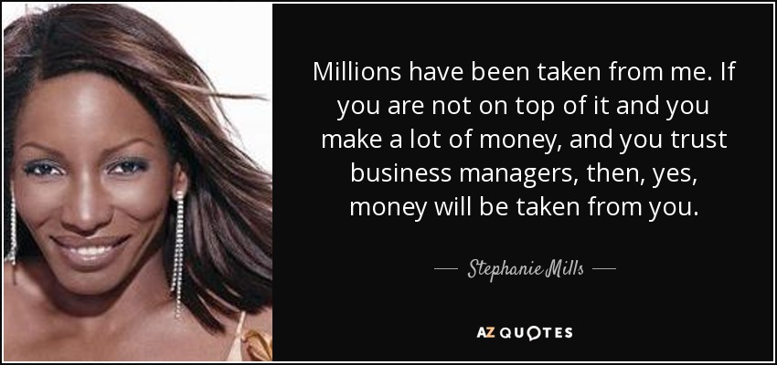 Millions have been taken from me. If you are not on top of it and you make a lot of money, and you trust business managers, then, yes, money will be taken from you. - Stephanie Mills