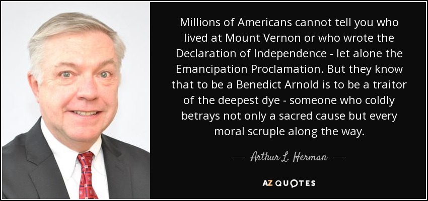 Millions of Americans cannot tell you who lived at Mount Vernon or who wrote the Declaration of Independence - let alone the Emancipation Proclamation. But they know that to be a Benedict Arnold is to be a traitor of the deepest dye - someone who coldly betrays not only a sacred cause but every moral scruple along the way. - Arthur L. Herman