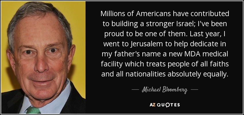 Millions of Americans have contributed to building a stronger Israel; I've been proud to be one of them. Last year, I went to Jerusalem to help dedicate in my father's name a new MDA medical facility which treats people of all faiths and all nationalities absolutely equally. - Michael Bloomberg