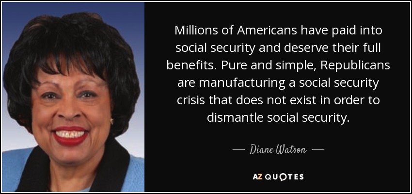 Millions of Americans have paid into social security and deserve their full benefits. Pure and simple, Republicans are manufacturing a social security crisis that does not exist in order to dismantle social security. - Diane Watson