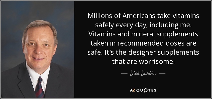 Millions of Americans take vitamins safely every day, including me. Vitamins and mineral supplements taken in recommended doses are safe. It's the designer supplements that are worrisome. - Dick Durbin