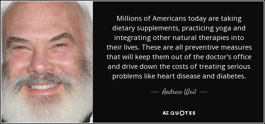 Millions of Americans today are taking dietary supplements, practicing yoga and integrating other natural therapies into their lives. These are all preventive measures that will keep them out of the doctor's office and drive down the costs of treating serious problems like heart disease and diabetes. - Andrew Weil