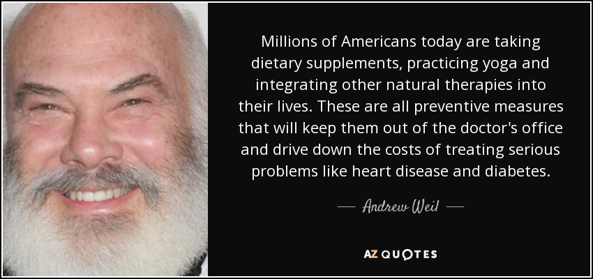 Millions of Americans today are taking dietary supplements, practicing yoga and integrating other natural therapies into their lives. These are all preventive measures that will keep them out of the doctor's office and drive down the costs of treating serious problems like heart disease and diabetes. - Andrew Weil