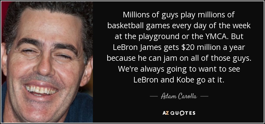 Millions of guys play millions of basketball games every day of the week at the playground or the YMCA. But LeBron James gets $20 million a year because he can jam on all of those guys. We're always going to want to see LeBron and Kobe go at it. - Adam Carolla