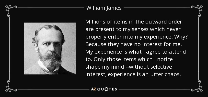 Millions of items in the outward order are present to my senses which never properly enter into my experience. Why? Because they have no interest for me. My experience is what I agree to attend to. Only those items which I notice shape my mind --without selective interest, experience is an utter chaos. - William James