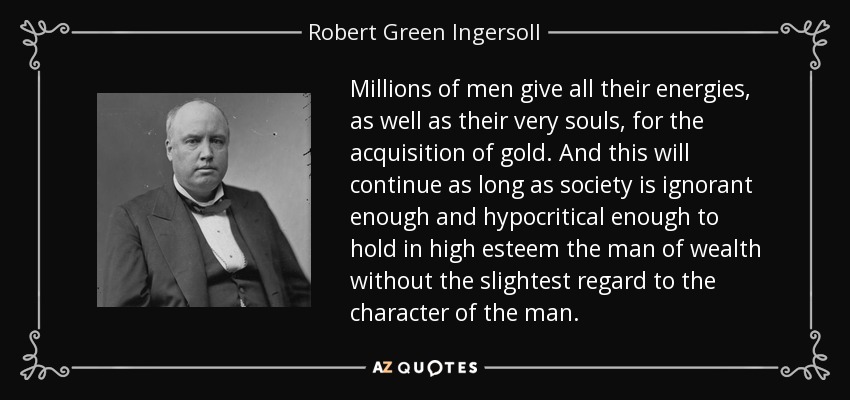 Millions of men give all their energies, as well as their very souls, for the acquisition of gold. And this will continue as long as society is ignorant enough and hypocritical enough to hold in high esteem the man of wealth without the slightest regard to the character of the man. - Robert Green Ingersoll