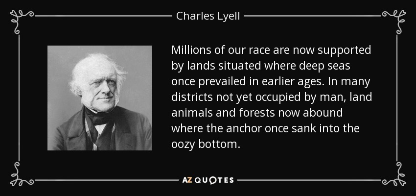 Millions of our race are now supported by lands situated where deep seas once prevailed in earlier ages. In many districts not yet occupied by man, land animals and forests now abound where the anchor once sank into the oozy bottom. - Charles Lyell