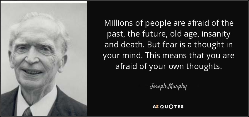 Millions of people are afraid of the past, the future, old age, insanity and death. But fear is a thought in your mind. This means that you are afraid of your own thoughts. - Joseph Murphy